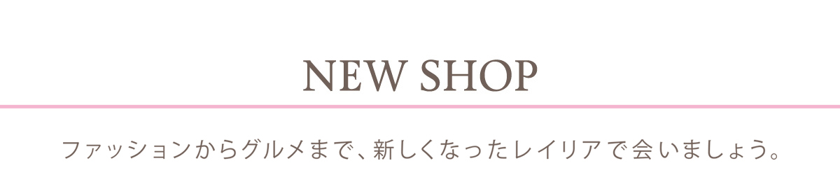 NEW SHOP ファッションからグルメまで、新しくなったレイリアで会いましょう。